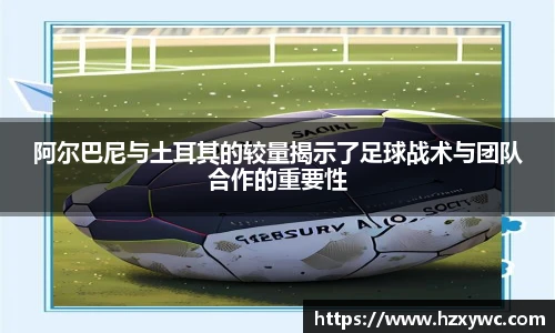 阿尔巴尼与土耳其的较量揭示了足球战术与团队合作的重要性