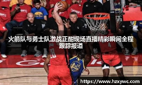 火箭队与勇士队激战正酣现场直播精彩瞬间全程跟踪报道